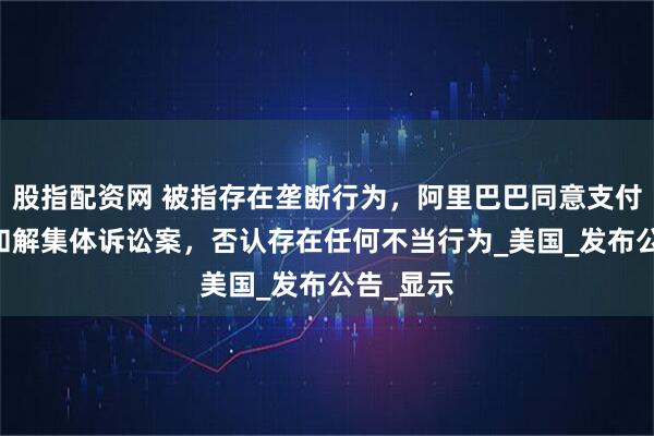 股指配资网 被指存在垄断行为，阿里巴巴同意支付30亿元和解集体诉讼案，否认存在任何不当行为_美国_发布公告_显示