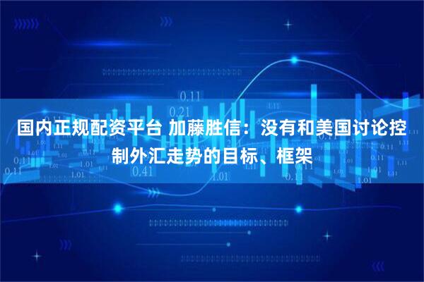 国内正规配资平台 加藤胜信：没有和美国讨论控制外汇走势的目标、框架