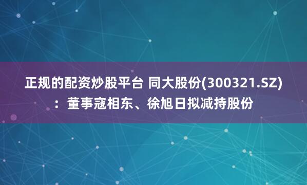 正规的配资炒股平台 同大股份(300321.SZ)：董事寇相东、徐旭日拟减持股份