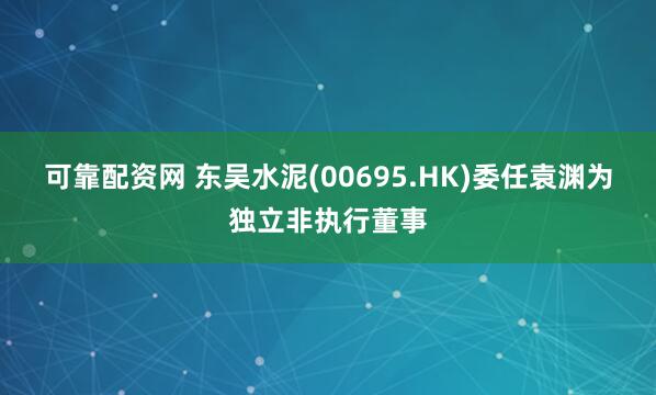 可靠配资网 东吴水泥(00695.HK)委任袁渊为独立非执行董事