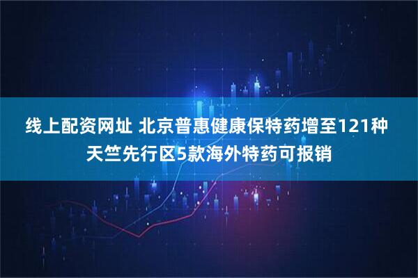 线上配资网址 北京普惠健康保特药增至121种 天竺先行区5款海外特药可报销