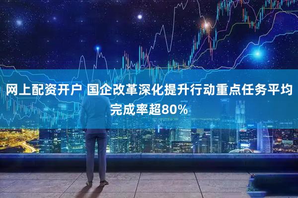 网上配资开户 国企改革深化提升行动重点任务平均完成率超80%