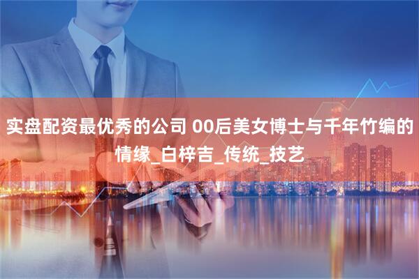 实盘配资最优秀的公司 00后美女博士与千年竹编的情缘_白梓吉_传统_技艺