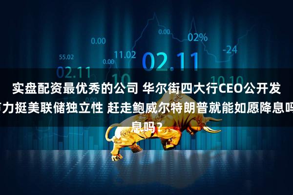 实盘配资最优秀的公司 华尔街四大行CEO公开发声力挺美联储独立性 赶走鲍威尔特朗普就能如愿降息吗？