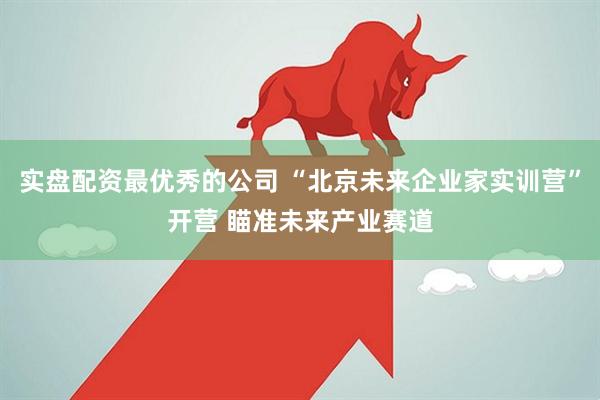 实盘配资最优秀的公司 “北京未来企业家实训营”开营 瞄准未来产业赛道