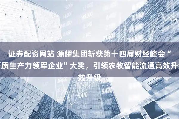 证券配资网站 源耀集团斩获第十四届财经峰会“新质生产力领军企业”大奖，引领农牧智能流通高效升级