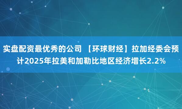 实盘配资最优秀的公司 【环球财经】拉加经委会预计2025年拉美和加勒比地区经济增长2.2%