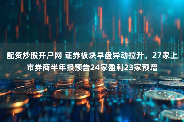 配资炒股开户网 证券板块早盘异动拉升，27家上市券商半年报预告24家盈利23家预增