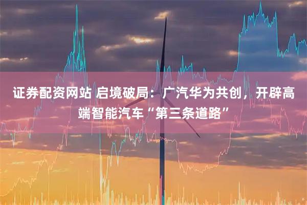 证券配资网站 启境破局：广汽华为共创，开辟高端智能汽车“第三条道路”