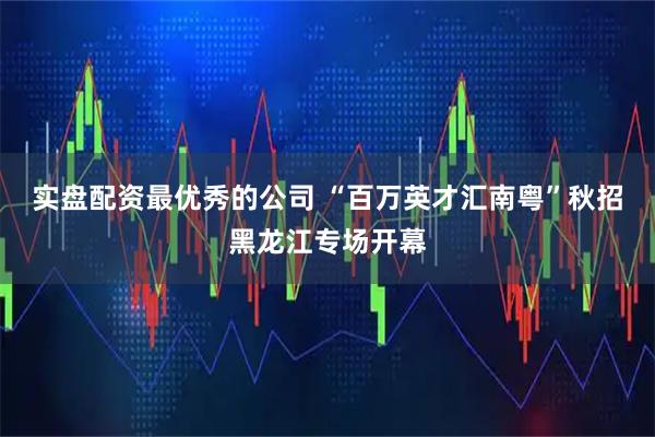 实盘配资最优秀的公司 “百万英才汇南粤”秋招黑龙江专场开幕