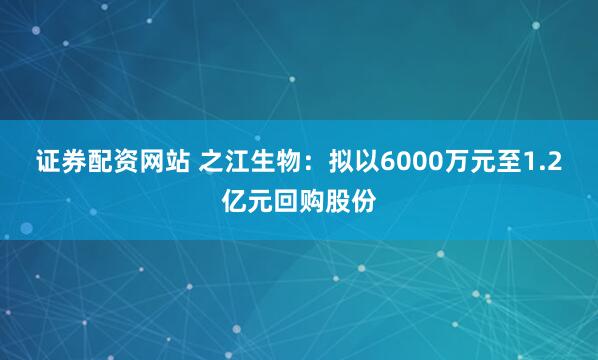 证券配资网站 之江生物：拟以6000万元至1.2亿元回购股份