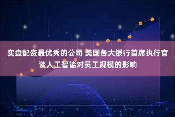 实盘配资最优秀的公司 美国各大银行首席执行官谈人工智能对员工规模的影响