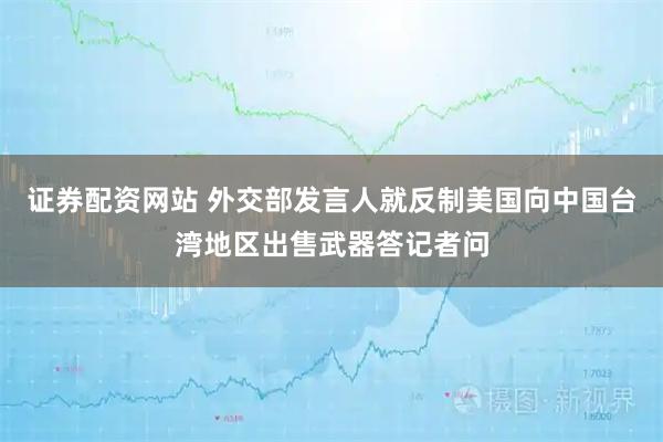 证券配资网站 外交部发言人就反制美国向中国台湾地区出售武器答记者问