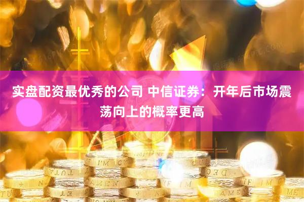 实盘配资最优秀的公司 中信证券:开年后市场震荡向上的概率更高
