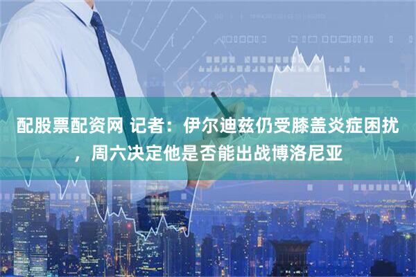 配股票配资网 记者：伊尔迪兹仍受膝盖炎症困扰，周六决定他是否能出战博洛尼亚