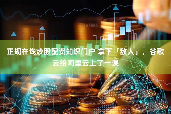 正规在线炒股配资知识门户 拿下「敌人」，谷歌云给阿里云上了一课