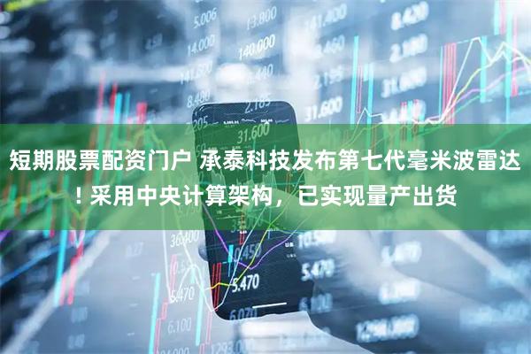 短期股票配资门户 承泰科技发布第七代毫米波雷达! 采用中央计算架构，已实现量产出货