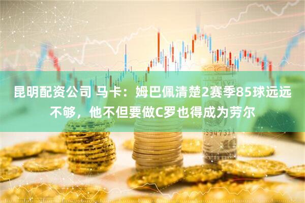 昆明配资公司 马卡：姆巴佩清楚2赛季85球远远不够，他不但要做C罗也得成为劳尔