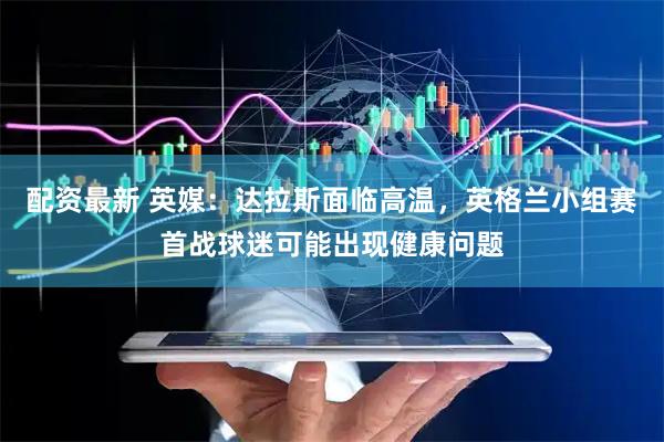 配资最新 英媒：达拉斯面临高温，英格兰小组赛首战球迷可能出现健康问题