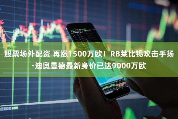 股票场外配资 再涨1500万欧！RB莱比锡攻击手扬·迪奥曼德最新身价已达9000万欧